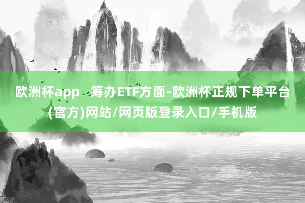欧洲杯app   筹办ETF方面-欧洲杯正规下单平台(官方)网站/网页版登录入口/手机版