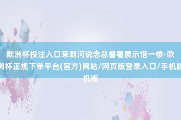 欧洲杯投注入口　　来到河说念总督署展示馆一楼-欧洲杯正规下单平台(官方)网站/网页版登录入口/手机版