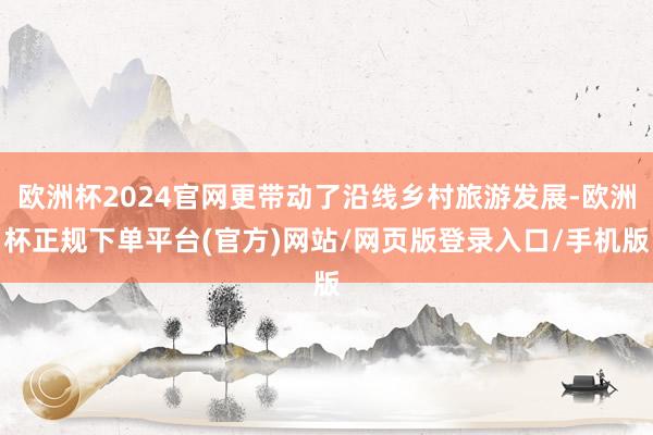 欧洲杯2024官网更带动了沿线乡村旅游发展-欧洲杯正规下单平台(官方)网站/网页版登录入口/手机版
