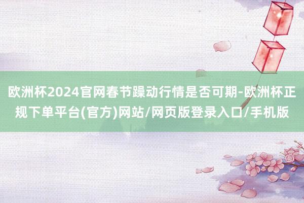 欧洲杯2024官网春节躁动行情是否可期-欧洲杯正规下单平台(官方)网站/网页版登录入口/手机版