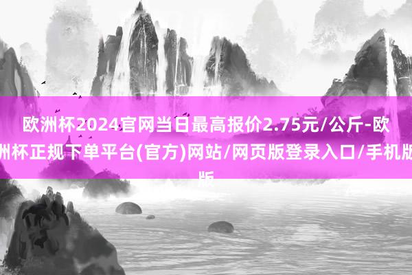 欧洲杯2024官网当日最高报价2.75元/公斤-欧洲杯正规下单平台(官方)网站/网页版登录入口/手机版