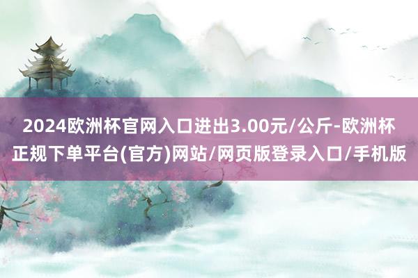 2024欧洲杯官网入口进出3.00元/公斤-欧洲杯正规下单平台(官方)网站/网页版登录入口/手机版