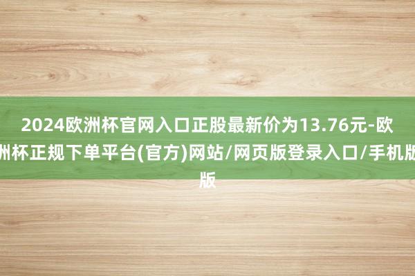 2024欧洲杯官网入口正股最新价为13.76元-欧洲杯正规下单平台(官方)网站/网页版登录入口/手机版