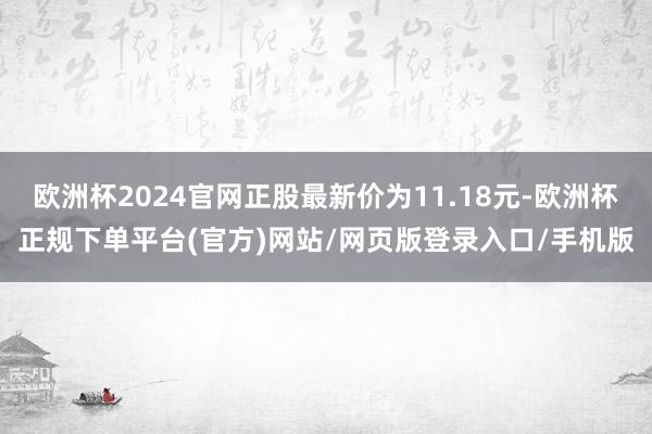 欧洲杯2024官网正股最新价为11.18元-欧洲杯正规下单平台(官方)网站/网页版登录入口/手机版