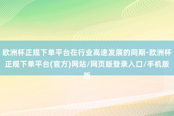 欧洲杯正规下单平台在行业高速发展的同期-欧洲杯正规下单平台(官方)网站/网页版登录入口/手机版