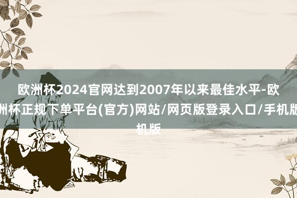 欧洲杯2024官网达到2007年以来最佳水平-欧洲杯正规下单平台(官方)网站/网页版登录入口/手机版