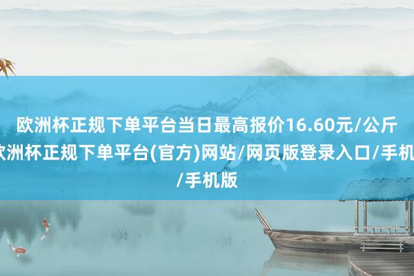 欧洲杯正规下单平台当日最高报价16.60元/公斤-欧洲杯正规下单平台(官方)网站/网页版登录入口/手机版