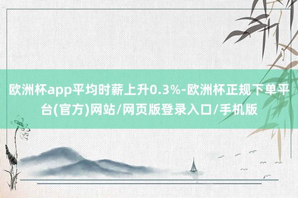 欧洲杯app平均时薪上升0.3%-欧洲杯正规下单平台(官方)网站/网页版登录入口/手机版