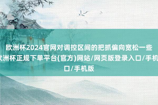 欧洲杯2024官网对调控区间的把抓偏向宽松一些-欧洲杯正规下单平台(官方)网站/网页版登录入口/手机版