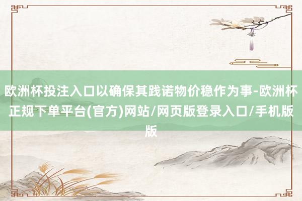 欧洲杯投注入口以确保其践诺物价稳作为事-欧洲杯正规下单平台(官方)网站/网页版登录入口/手机版