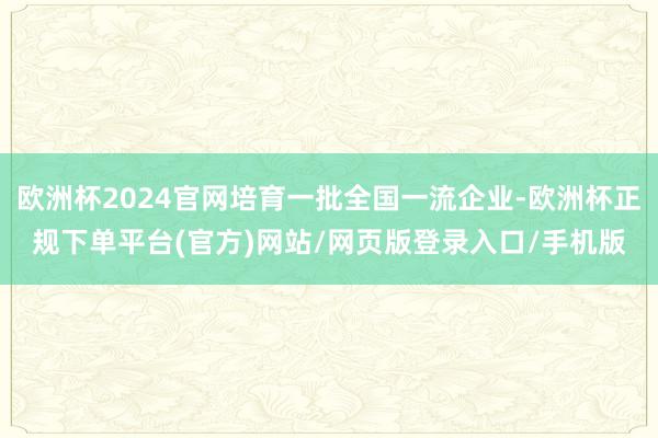 欧洲杯2024官网培育一批全国一流企业-欧洲杯正规下单平台(官方)网站/网页版登录入口/手机版