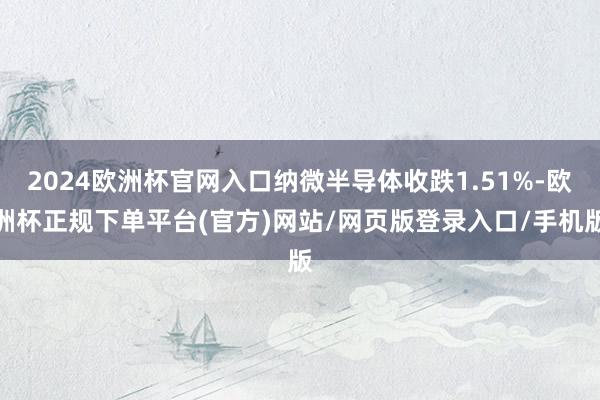 2024欧洲杯官网入口纳微半导体收跌1.51%-欧洲杯正规下单平台(官方)网站/网页版登录入口/手机版