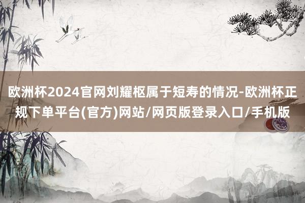 欧洲杯2024官网刘耀枢属于短寿的情况-欧洲杯正规下单平台(官方)网站/网页版登录入口/手机版