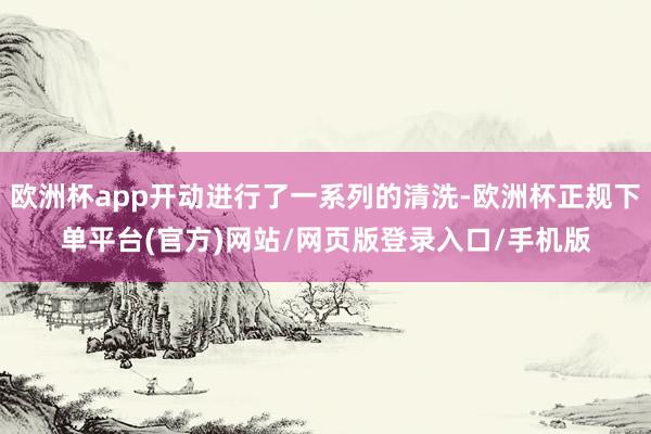 欧洲杯app开动进行了一系列的清洗-欧洲杯正规下单平台(官方)网站/网页版登录入口/手机版