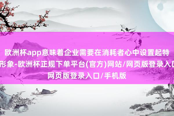 欧洲杯app意味着企业需要在消耗者心中设置起特有的品牌形象-欧洲杯正规下单平台(官方)网站/网页版登录入口/手机版