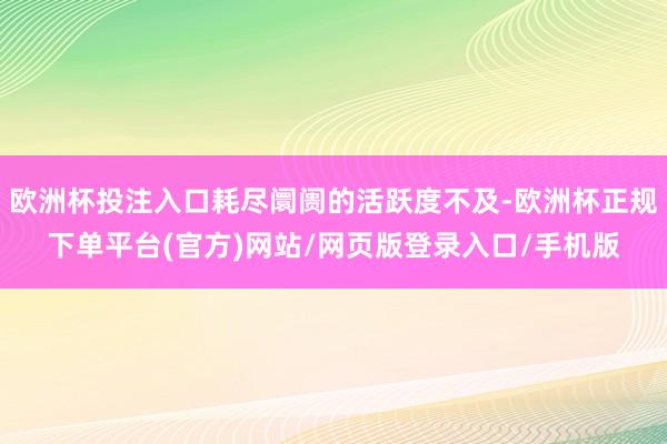欧洲杯投注入口耗尽阛阓的活跃度不及-欧洲杯正规下单平台(官方)网站/网页版登录入口/手机版