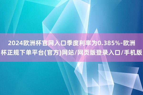 2024欧洲杯官网入口季度利率为0.385%-欧洲杯正规下单平台(官方)网站/网页版登录入口/手机版