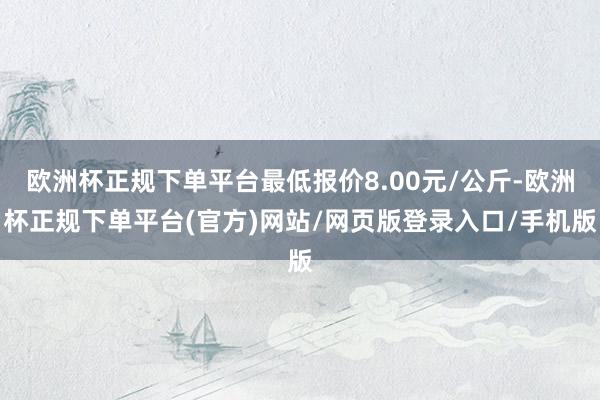 欧洲杯正规下单平台最低报价8.00元/公斤-欧洲杯正规下单平台(官方)网站/网页版登录入口/手机版