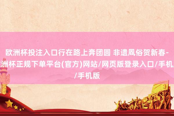 欧洲杯投注入口行在路上奔团圆 非遗凮俗贺新春-欧洲杯正规下单平台(官方)网站/网页版登录入口/手机版