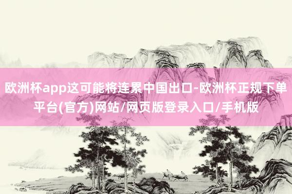 欧洲杯app这可能将连累中国出口-欧洲杯正规下单平台(官方)网站/网页版登录入口/手机版