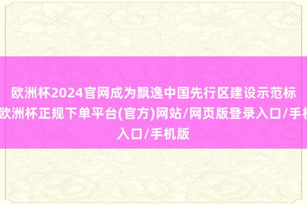 欧洲杯2024官网成为飘逸中国先行区建设示范标杆-欧洲杯正规下单平台(官方)网站/网页版登录入口/手机版