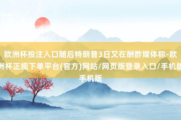 欧洲杯投注入口随后特朗普3日又在酬酢媒体称-欧洲杯正规下单平台(官方)网站/网页版登录入口/手机版
