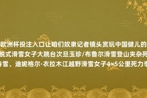 欧洲杯投注入口让咱们奴隶记者镜头赏玩中国健儿的精彩陡然↓↓↓刘梦婷开脱式滑雪女子大跳台次旦玉珍/布鲁尔滑雪登山夹杂死力李磊、陈玲双、池春雪、迪妮格尔·衣拉木江越野滑雪女子4×5公里死力李明林、次仁占堆、宝林、王强越野滑雪须眉4×7.5公里死力记者：张晨霖、谢剑飞、杨青、杨冠宇、张龙、连振 发布于：北京市-欧洲杯正规下单平台(官方)网站/网页版登录入口/手机版