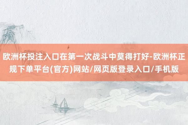欧洲杯投注入口在第一次战斗中莫得打好-欧洲杯正规下单平台(官方)网站/网页版登录入口/手机版