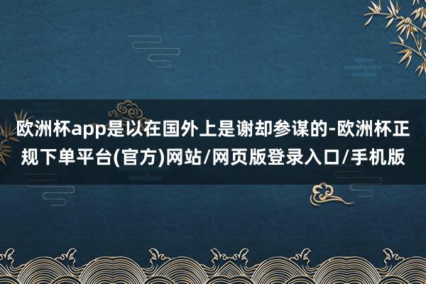 欧洲杯app是以在国外上是谢却参谋的-欧洲杯正规下单平台(官方)网站/网页版登录入口/手机版