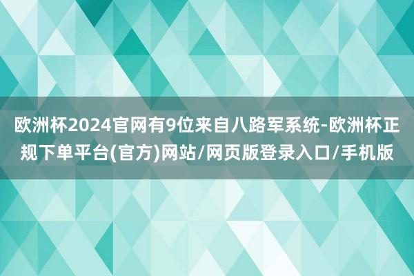 欧洲杯2024官网有9位来自八路军系统-欧洲杯正规下单平台(官方)网站/网页版登录入口/手机版