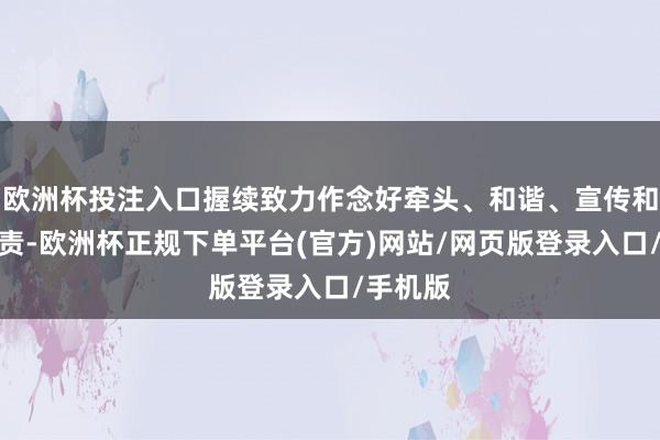 欧洲杯投注入口握续致力作念好牵头、和谐、宣传和业绩职责-欧洲杯正规下单平台(官方)网站/网页版登录入口/手机版