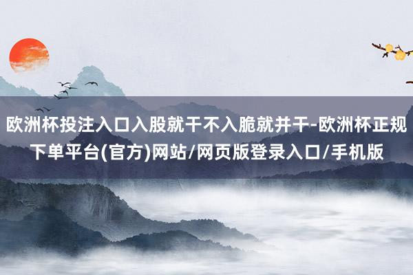 欧洲杯投注入口入股就干不入脆就并干-欧洲杯正规下单平台(官方)网站/网页版登录入口/手机版