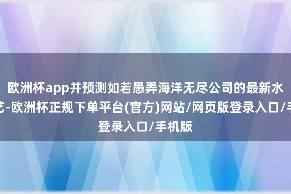 欧洲杯app并预测如若愚弄海洋无尽公司的最新水下技艺-欧洲杯正规下单平台(官方)网站/网页版登录入口/手机版