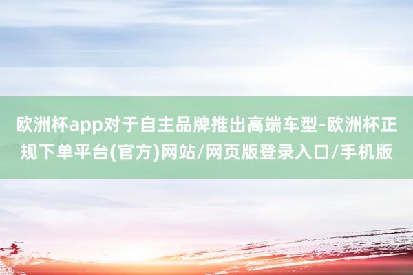 欧洲杯app对于自主品牌推出高端车型-欧洲杯正规下单平台(官方)网站/网页版登录入口/手机版