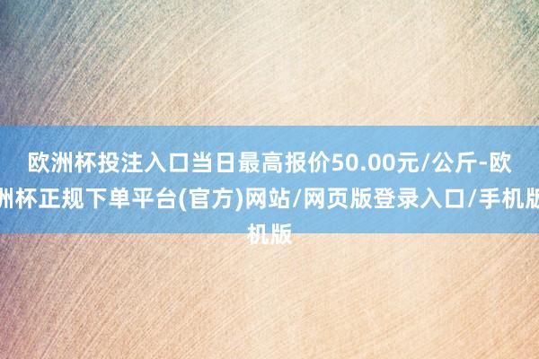 欧洲杯投注入口当日最高报价50.00元/公斤-欧洲杯正规下单平台(官方)网站/网页版登录入口/手机版