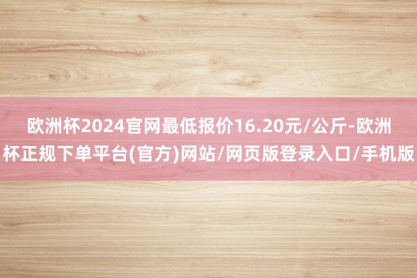 欧洲杯2024官网最低报价16.20元/公斤-欧洲杯正规下单平台(官方)网站/网页版登录入口/手机版