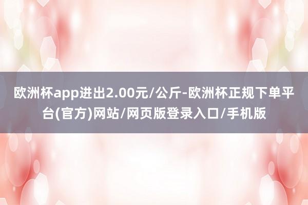 欧洲杯app进出2.00元/公斤-欧洲杯正规下单平台(官方)网站/网页版登录入口/手机版