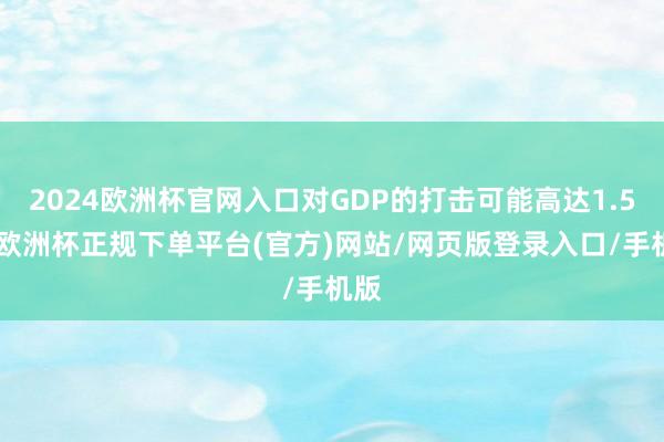 2024欧洲杯官网入口对GDP的打击可能高达1.5%-欧洲杯正规下单平台(官方)网站/网页版登录入口/手机版