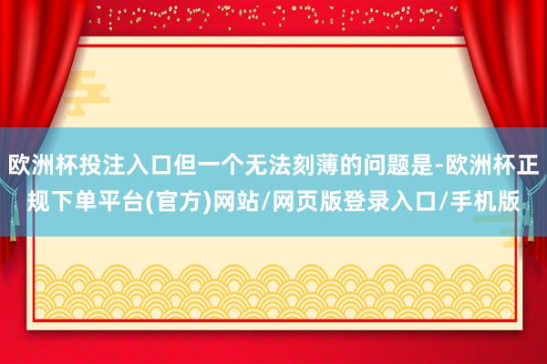 欧洲杯投注入口但一个无法刻薄的问题是-欧洲杯正规下单平台(官方)网站/网页版登录入口/手机版