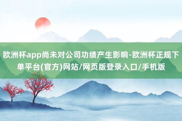 欧洲杯app尚未对公司功绩产生影响-欧洲杯正规下单平台(官方)网站/网页版登录入口/手机版
