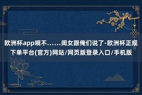 欧洲杯app哦不……闺女跟俺们说了-欧洲杯正规下单平台(官方)网站/网页版登录入口/手机版