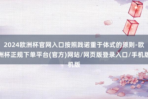 2024欧洲杯官网入口按照践诺重于体式的原则-欧洲杯正规下单平台(官方)网站/网页版登录入口/手机版