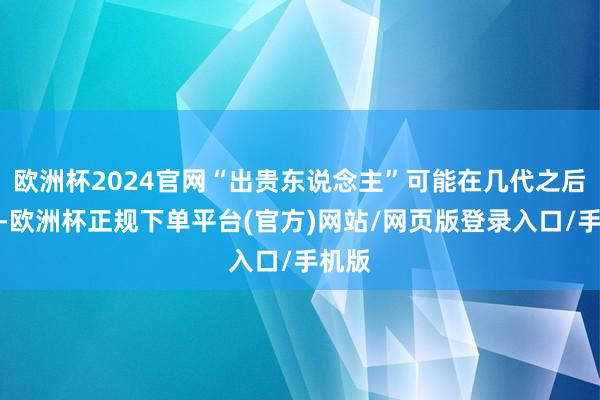 欧洲杯2024官网“出贵东说念主”可能在几代之后走漏-欧洲杯正规下单平台(官方)网站/网页版登录入口/手机版