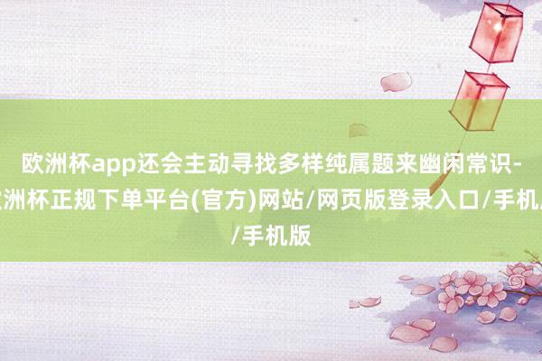 欧洲杯app还会主动寻找多样纯属题来幽闲常识-欧洲杯正规下单平台(官方)网站/网页版登录入口/手机版