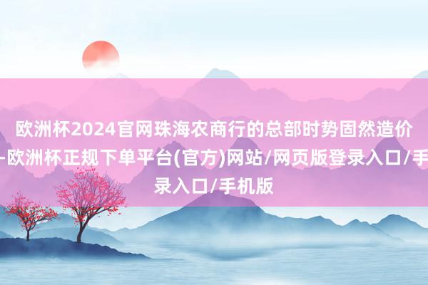 欧洲杯2024官网珠海农商行的总部时势固然造价略低-欧洲杯正规下单平台(官方)网站/网页版登录入口/手机版