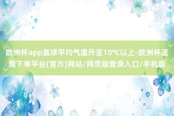 欧洲杯app寰球平均气温升至10℃以上-欧洲杯正规下单平台(官方)网站/网页版登录入口/手机版