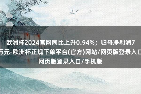 欧洲杯2024官网同比上升0.94%；归母净利润7692.25万元-欧洲杯正规下单平台(官方)网站/网页版登录入口/手机版