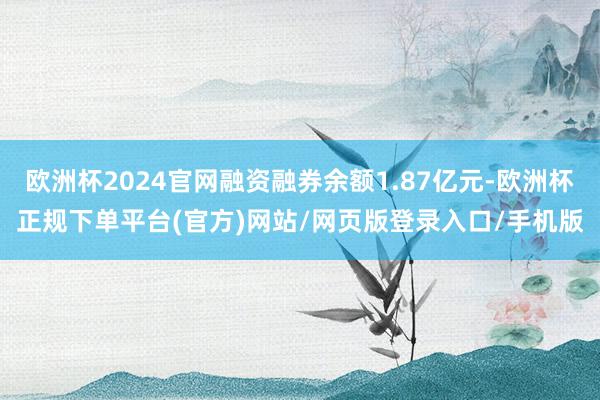 欧洲杯2024官网融资融券余额1.87亿元-欧洲杯正规下单平台(官方)网站/网页版登录入口/手机版