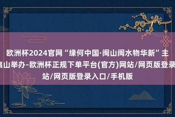 欧洲杯2024官网“缘何中国·闽山闽水物华新”主题步履在武夷山举办-欧洲杯正规下单平台(官方)网站/网页版登录入口/手机版