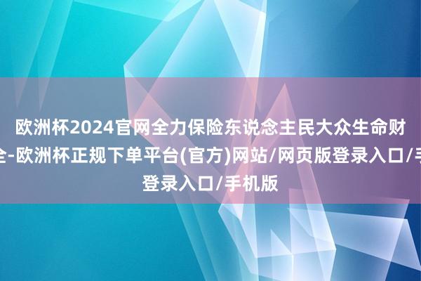 欧洲杯2024官网全力保险东说念主民大众生命财产安全-欧洲杯正规下单平台(官方)网站/网页版登录入口/手机版